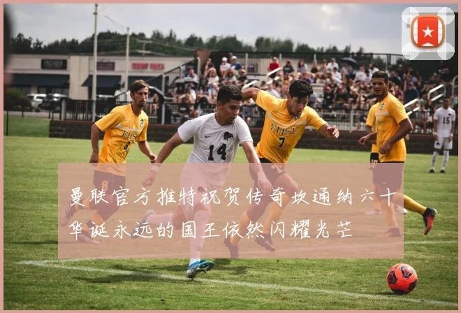 曼联官方推特祝贺传奇坎通纳六十华诞永远的国王依然闪耀光芒