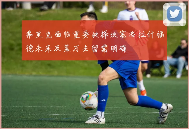 弗里克面临重要抉择坎塞洛拉什福德未来及莱万去留需明确