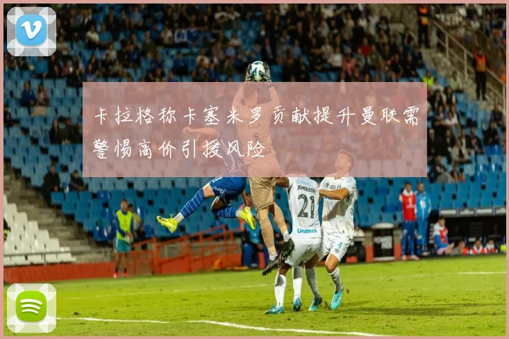 卡拉格称卡塞米罗贡献提升曼联需警惕高价引援风险