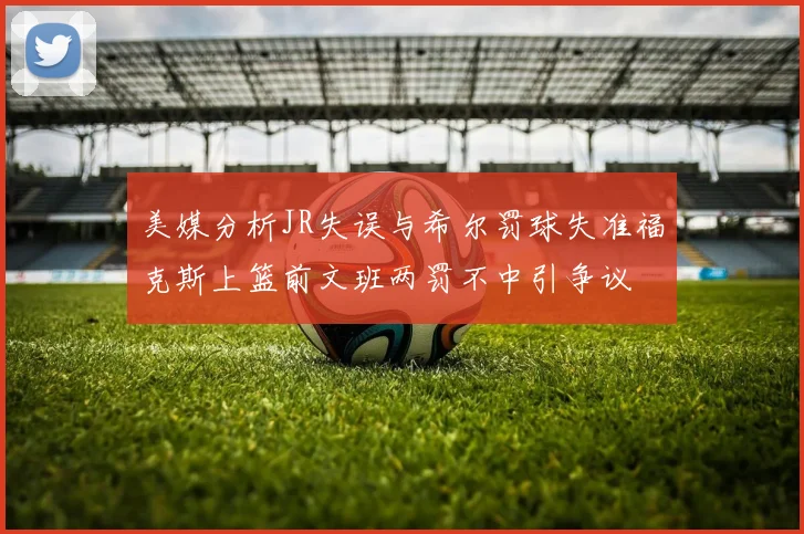 美媒分析JR失误与希尔罚球失准福克斯上篮前文班两罚不中引争议