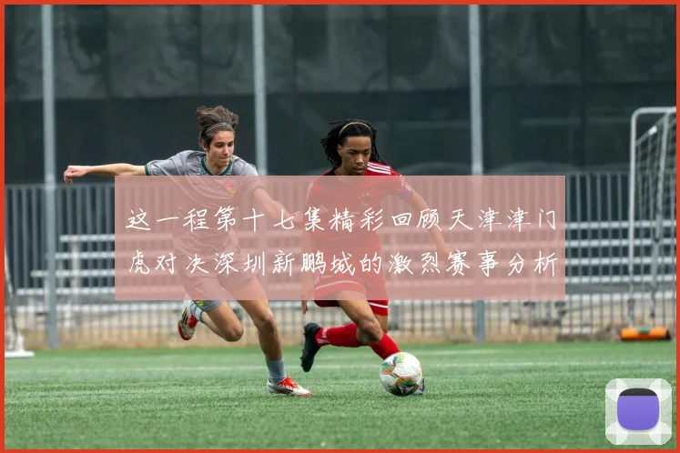 这一程第十七集精彩回顾天津津门虎对决深圳新鹏城的激烈赛事分析与亮点解读