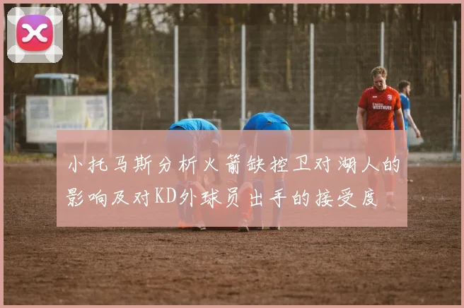 小托马斯分析火箭缺控卫对湖人的影响及对KD外球员出手的接受度