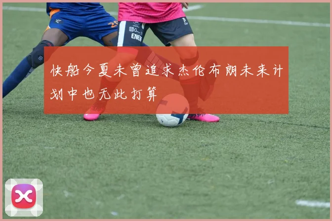 快船今夏未曾追求杰伦布朗未来计划中也无此打算