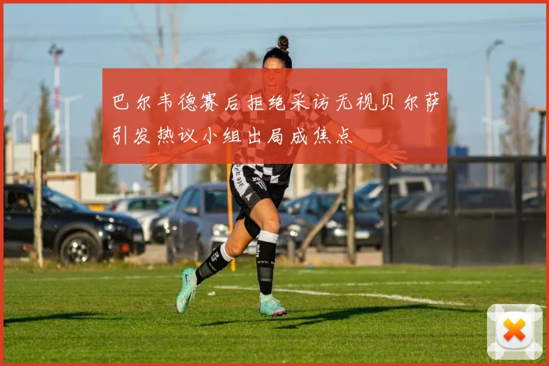 巴尔韦德赛后拒绝采访无视贝尔萨引发热议小组出局成焦点