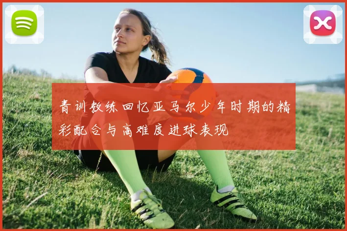 青训教练回忆亚马尔少年时期的精彩配合与高难度进球表现