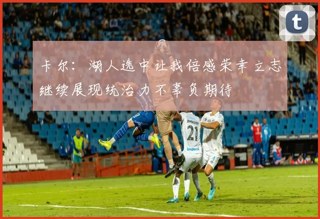 卡尔：湖人选中让我倍感荣幸立志继续展现统治力不辜负期待