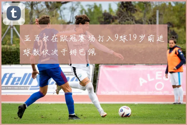 亚马尔在欧冠赛场打入9球19岁前进球数仅次于姆巴佩
