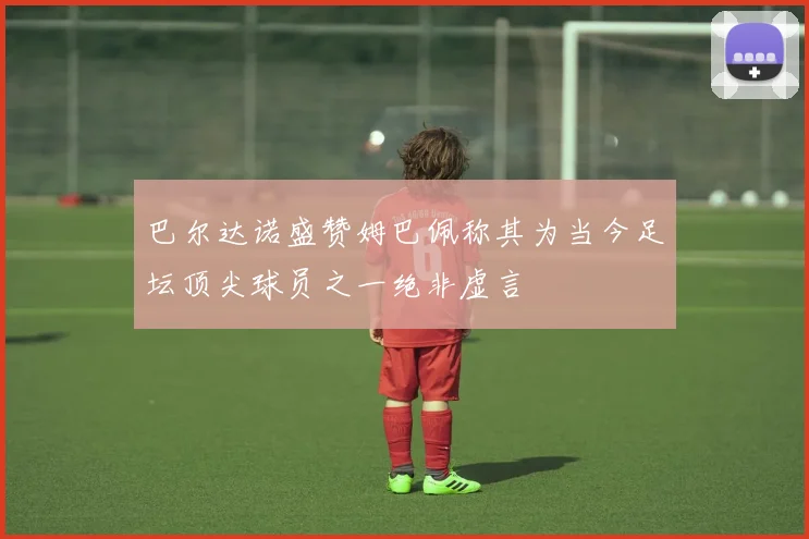 巴尔达诺盛赞姆巴佩称其为当今足坛顶尖球员之一绝非虚言