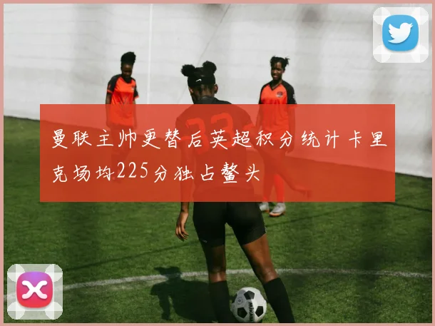 曼联主帅更替后英超积分统计卡里克场均225分独占鳌头