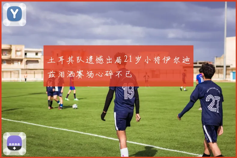 土耳其队遗憾出局21岁小将伊尔迪兹泪洒赛场心碎不已