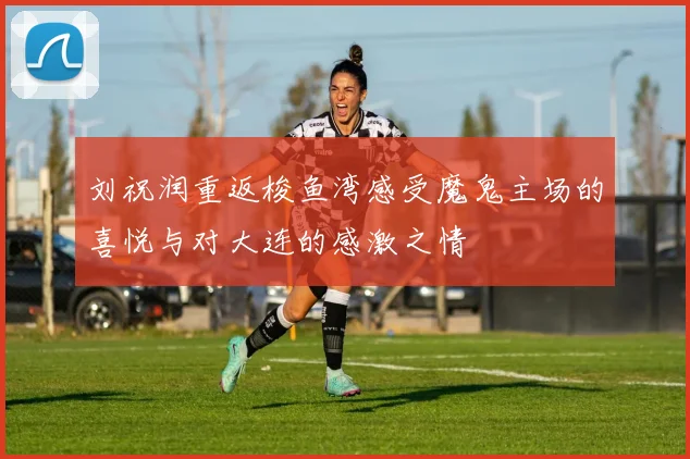 刘祝润重返梭鱼湾感受魔鬼主场的喜悦与对大连的感激之情