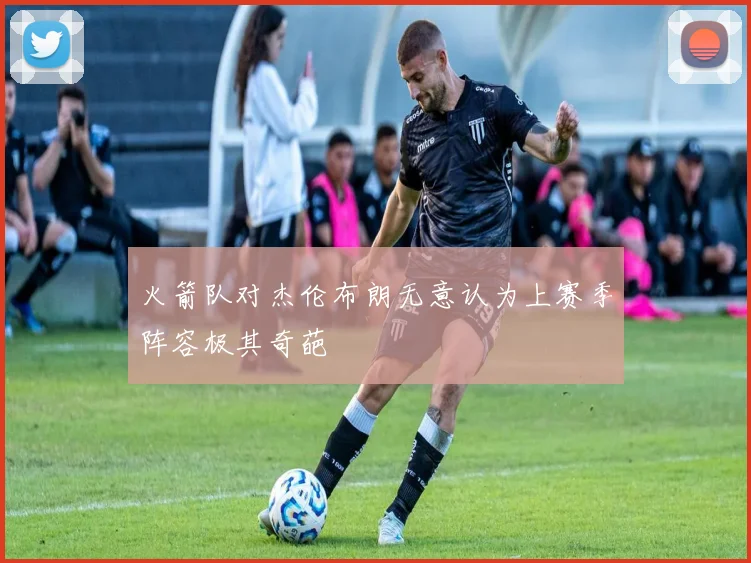火箭队对杰伦布朗无意认为上赛季阵容极其奇葩