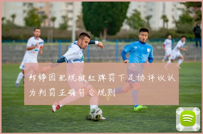 郑铮因犯规被红牌罚下足协评议认为判罚正确符合规则