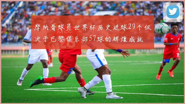 摩纳哥球员世界杯历史进球29个仅次于巴黎俱乐部57球的辉煌成就