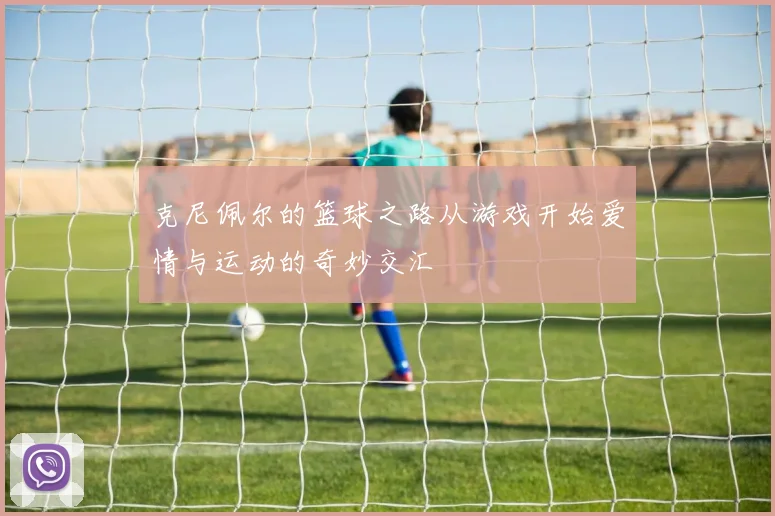 克尼佩尔的篮球之路从游戏开始爱情与运动的奇妙交汇