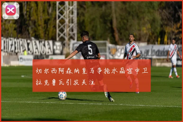 切尔西阿森纳皇马争抢水晶宫中卫拉克鲁瓦引发关注