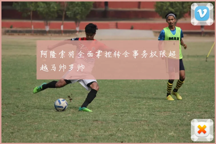 阿隆索将全面掌控转会事务权限超越马帅罗帅